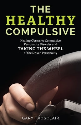 The Healthy Compulsive: Healing Obsessive Compulsive Personality Disorder and Taking the Wheel of the Driven Personality by Trosclair, Gary