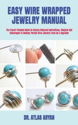 Easy Wire Wrapped Jewelry Manual: The Expert Planned Guide On Simple Stepped Instructions, Designs And Techniques To Making Perfect Wire Jewelry Even by Aryan, Atlas