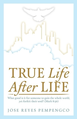 True Life, After Life: What Good Is It For Someone to Gain The Whole World, Yet Forfeit Their Soul? (Mark 8:36) by Pempengco, Jose Reyes