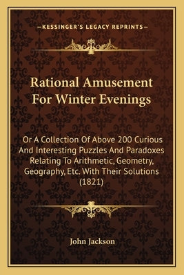 Rational Amusement for Winter Evenings: Or a Collection of Above 200 Curious and Interesting Puzzles and Paradoxes Relating to Arithmetic, Geometry, G by Jackson, John