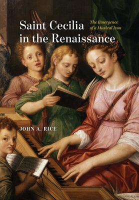 Saint Cecilia in the Renaissance: The Emergence of a Musical Icon by Rice, John A.
