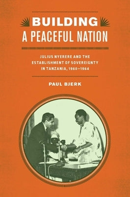 Building a Peaceful Nation: Julius Nyerere and the Establishment of Sovereignty in Tanzania, 1960-1964 by Bjerk, Paul