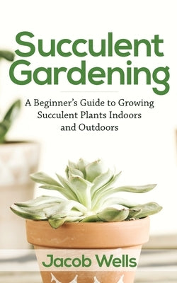 Succulent Gardening: A Beginner's Guide to Growing Succulent Plants Indoors and Outdoors by Wells, Jacob