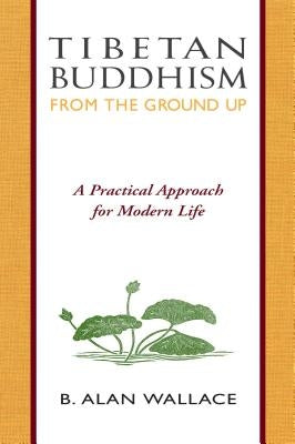 Tibetan Buddhism from the Ground Up: A Practical Approach for Modern Life by Wallace, B. Alan