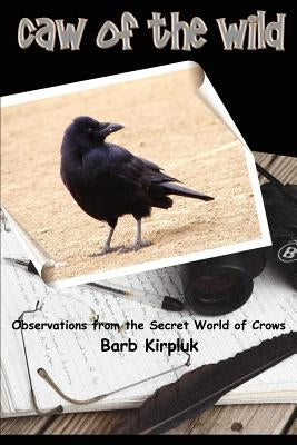 Caw of the Wild: Observations from the Secret World of Crows by Kirpluk, Barb
