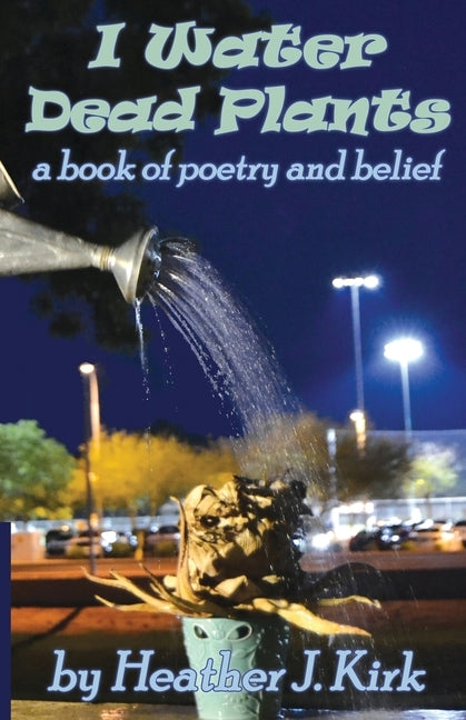 I Water Dead Plants: a book of poetry and belief by Kirk, Heather J.