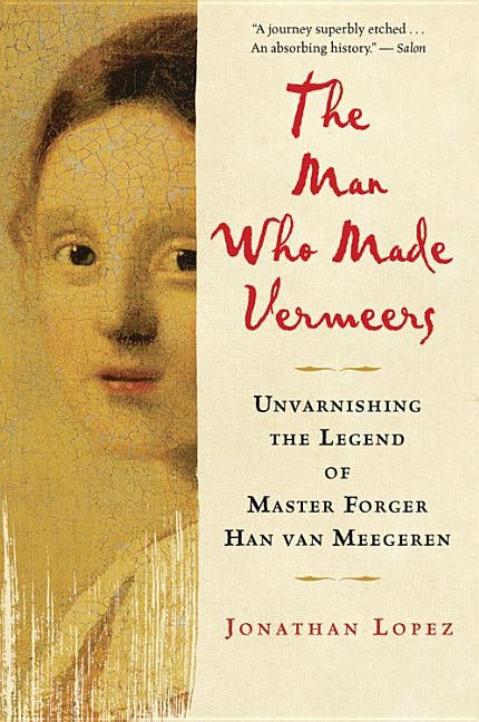 The Man Who Made Vermeers: Unvarnishing the Legend of Master Forger Han Van Meegeren by Lopez, Jonathan