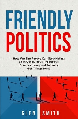 Friendly Politics: How We the People Can Stop Hating Each Other, Have Productive Conversations, and Actually Get Things Done by Smith, Glen