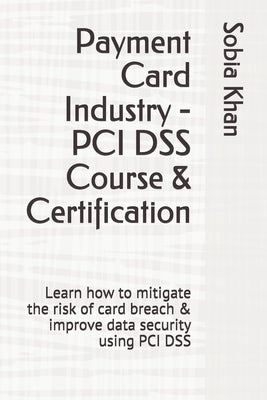 Payment Card Industry - PCI DSS Course & Certification: Learn how to mitigate the risk of card breach & improve data security using PCI DSS by Khan, Sobia