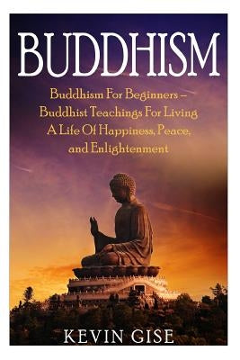 Buddhism: Buddhism for Beginners - Buddhist Teachings for Living a Life of Happiness, Peace, and Enlightenment (Buddhism Rituals by Gise, Kevin