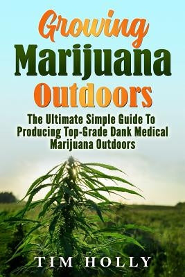 Marijuana: Growing Marijuana Outdoors: The Ultimate Simple Guide To Producing Top-Grade Dank Medical Marijuana Cannabis Outdoors by Holly, Tim