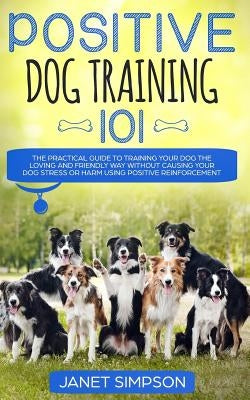 Positive Dog Training 101: The Practical Guide to Training Your Dog the Loving and Friendly Way Without Causing your Dog Stress or Harm Using Pos by Simpson, Janet