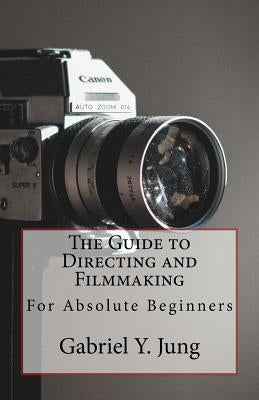 The Guide to Directing and Filming for Absolute Beginners: This Is a Small But Effective Guide for People Who Have an Interest for Film-Making and Dir by Jung, Gabriel Yesung