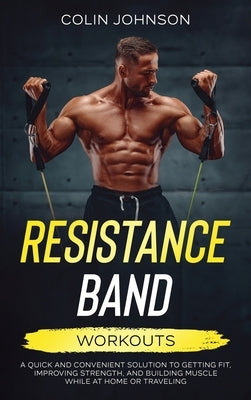 Resistance Band Workouts; A Quick and Convenient Solution to Getting Fit, Improving Strength, and Building Muscle While at Home or Traveling by Johnson, Colin