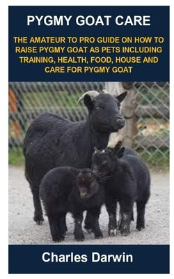 Pygmy Goat Care: Pygmy Goat Care: The Amateur to Pro Guide on How to Raise Pygmy Goat as Pets Including Training, Health, Food, House a by Darwin, Charles