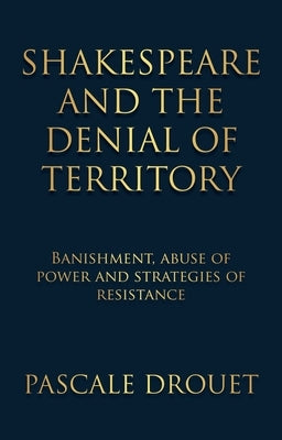 Shakespeare and the Denial of Territory: Banishment, Abuse of Power and Strategies of Resistance by Drouet, Pascale