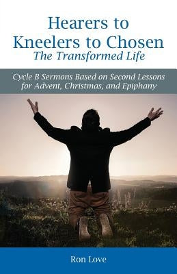 Hearers to Kneelers to Chosen The Transformed Life: Cycle B Sermons Based on Second Lessons for Advent, Christmas, and Epiphany by Love, Ron