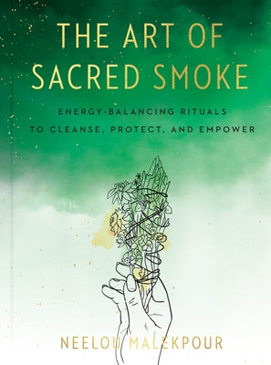 The Art of Sacred Smoke: Energy-Balancing Rituals to Cleanse, Protect, and Empower by Malekpour, Neelou