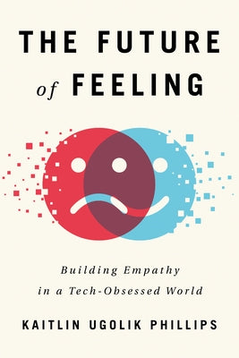 The Future of Feeling: Building Empathy in a Tech-Obsessed World by Ugolik Phillips, Kaitlin