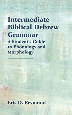 Intermediate Biblical Hebrew Grammar: A Student's Guide to Phonology and Morphology by Reymond, Eric D.