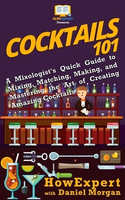Cocktails 101: A Mixologist's Quick Guide to Mixing, Matching, Making, and Mastering the Art of Creating Amazing Cocktails by Morgan, Daniel