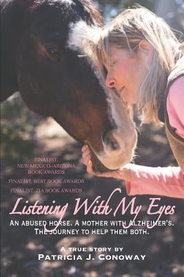 Listening With My Eyes: An Abused Horse. A Mother With Alzheimer's. The Journey To Help Them Both. by Conoway, Patricia J.