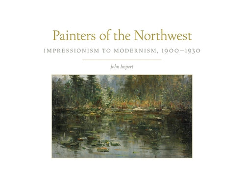 Painters of the Northwest, 32: Impressionism to Modernism, 1900-1930 by Impert, John