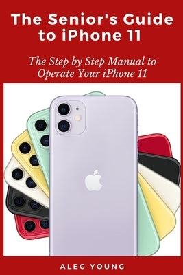 The Senior's Guide to iPhone 11: The Step by Step Manual to Operate Your iPhone 11 by Young, Alec