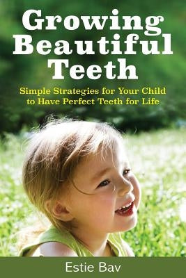 Growing Beautiful Teeth: Simple Strategies for Your Child to Have Perfect Teeth for Life by Bav, Estie