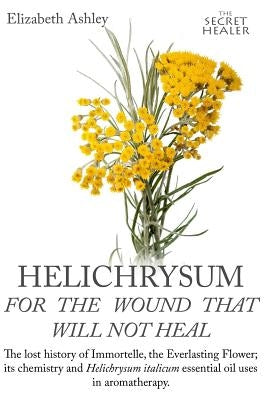 Helichrysum For The Wound That Will Not Heal: The Lost History of Immortelle, The Everlasting Flower, Its Chemistry and Helichrysum Italicum Essential by Bruce, Jill