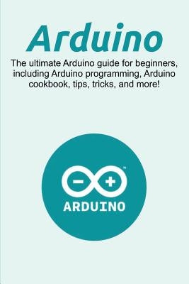 Arduino: The ultimate Arduino guide for beginners, including Arduino programming, Arduino cookbook, tips, tricks, and more! by Newport, Craig