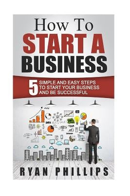 How To Start A Business: 5 Simple and Easy Steps To Start Your Business and Be S by Phillips, Ryan