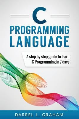 C Programming Language: A Step by Step Beginner's Guide to Learn C Programming in 7 Days by Graham, Darrel L.