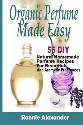 Organic Perfume Made Easy: 55 DIY Natural Homemade Perfume Recipes For Beautiful And Aromatic Fragrances by Alexander, Ronnie