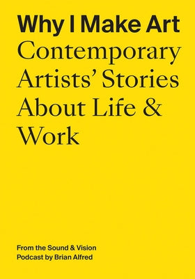 Why I Make Art: Contemporary Artists' Stories about Life & Work: From the Sound & Vision Podcast by Brian Alfred by Alfred, Brian
