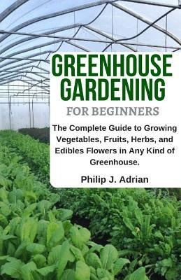 Greenhouse Gardening for Beginners: The Complete Guide to Growing Vegetables, Fruits, Herbs, and Edibles Flowers in Any Kind of Greenhouse - Raised Be by Adrian, Philip J.