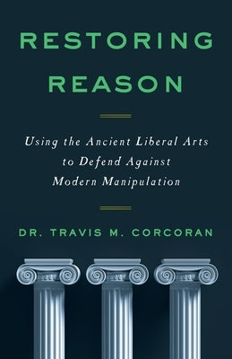 Restoring Reason: Using the Ancient Liberal Arts to Defend Against Modern Manipulation by Corcoran, Travis M.