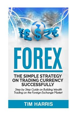 Forex: The Simple Strategy on Trading Currency Successfully - Step by Step Guide on Building Wealth Trading on the Foreign Ex by Harris, Tim