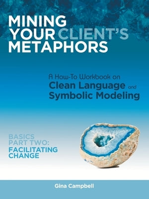 Mining Your Client's Metaphors: A How-To Workbook on Clean Language and Symbolic Modeling, Basics Part Ii: Facilitating Change by Campbell, Gina