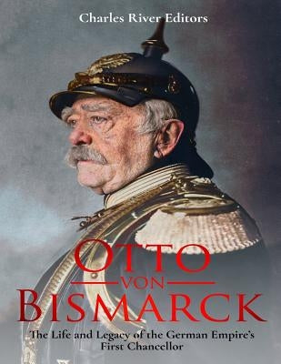 Otto von Bismarck: The Life and Legacy of the German Empire's First Chancellor by Charles River Editors