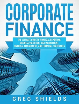 Corporate Finance: The Ultimate Guide to Financial Reporting, Business Valuation, Risk Management, Financial Management, and Financial St by Shields, Greg