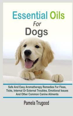 Essential Oils For Dogs: Safe And Easy Aromatherapy Remedies For Fleas, Ticks, Internal Or External Troubles, Emotional Issues And Other Common by Trugood, Pamela