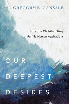 Our Deepest Desires: How the Christian Story Fulfills Human Aspirations by Ganssle, Gregory E.