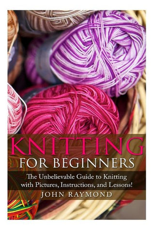 Knitting for Beginners: The Unbelievable Guide to Knitting with Pictures, Instructions, and Lessons! (Knitting, How to Knit, Knitting Patterns by Raymond, John