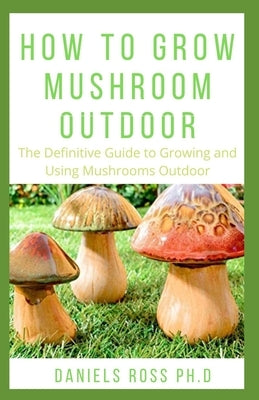 How to Grow Mushroom Outdoor: Easy as 1-2-3 Guide on Creating Your Own Mushroom Garden and make Good Profit by Ross Ph. D., Daniels