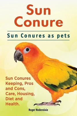 Sun Conure. Sun Conures as pets. Sun Conures Keeping, Pros and Cons, Care, Housing, Diet and Health. by Rodendale, Roger