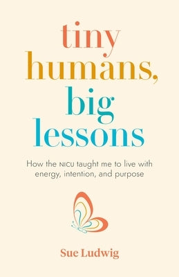 Tiny Humans, Big Lessons: How the NICU Taught Me to Live with Energy, Intention, and Purpose by Ludwig, Sue