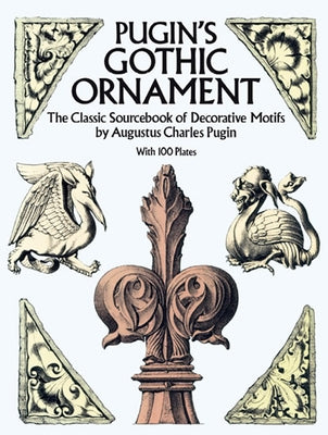 Pugin's Gothic Ornament: The Classic Sourcebook of Decorative Motifs with 100 Plates by Pugin, Augustus C.