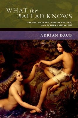 What the Ballad Knows: The Ballad Genre, Memory Culture, and German Nationalism by Daub, Adrian