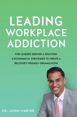Leading Workplace Addiction: For Leaders Seeking a Solution 8 Economical Strategies to Create a Recovery-Friendly Organization by Narine, John